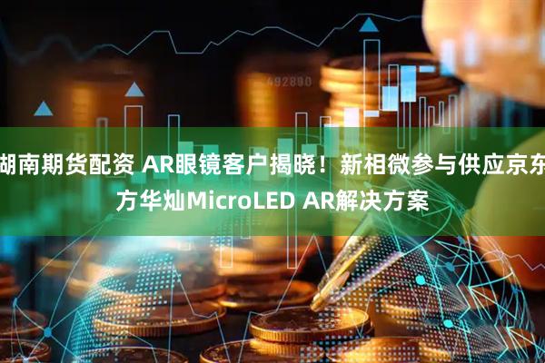 湖南期货配资 AR眼镜客户揭晓！新相微参与供应京东方华灿MicroLED AR解决方案
