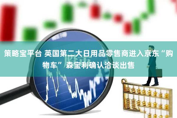 策略宝平台 英国第二大日用品零售商进入京东“购物车” 森宝利确认洽谈出售