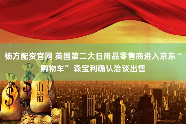 杨方配资官网 英国第二大日用品零售商进入京东“购物车” 森宝利确认洽谈出售