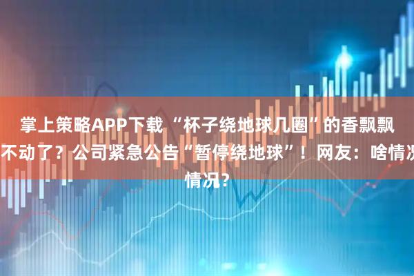 掌上策略APP下载 “杯子绕地球几圈”的香飘飘卖不动了？公司紧急公告“暂停绕地球”！网友：啥情况？