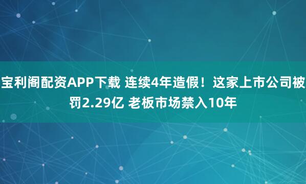 宝利阁配资APP下载 连续4年造假！这家上市公司被罚2.29亿 老板市场禁入10年