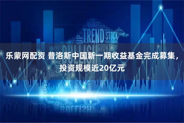 乐蒙网配资 普洛斯中国新一期收益基金完成募集，投资规模近20亿元
