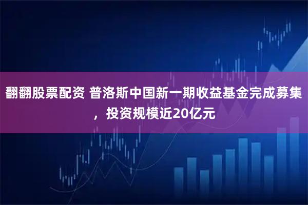 翻翻股票配资 普洛斯中国新一期收益基金完成募集，投资规模近20亿元