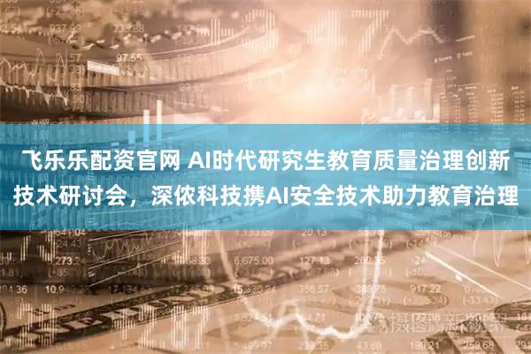 飞乐乐配资官网 AI时代研究生教育质量治理创新技术研讨会，深侬科技携AI安全技术助力教育治理
