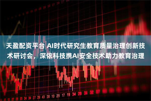 天盈配资平台 AI时代研究生教育质量治理创新技术研讨会，深侬科技携AI安全技术助力教育治理
