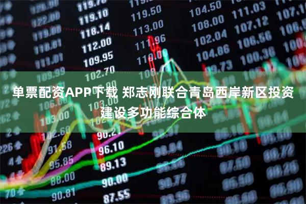 单票配资APP下载 郑志刚联合青岛西岸新区投资建设多功能综合体