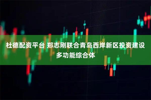 杜德配资平台 郑志刚联合青岛西岸新区投资建设多功能综合体