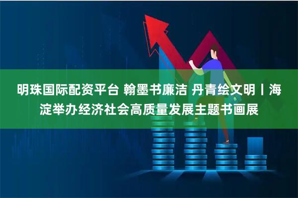 明珠国际配资平台 翰墨书廉洁 丹青绘文明丨海淀举办经济社会高质量发展主题书画展