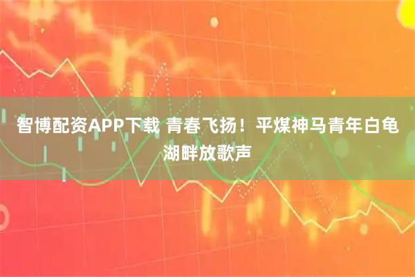 智博配资APP下载 青春飞扬！平煤神马青年白龟湖畔放歌声
