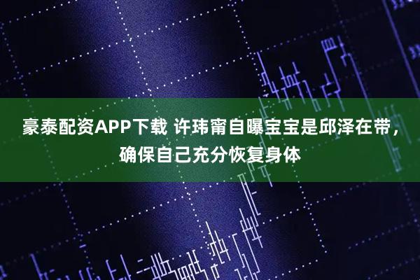 豪泰配资APP下载 许玮甯自曝宝宝是邱泽在带，确保自己充分恢复身体