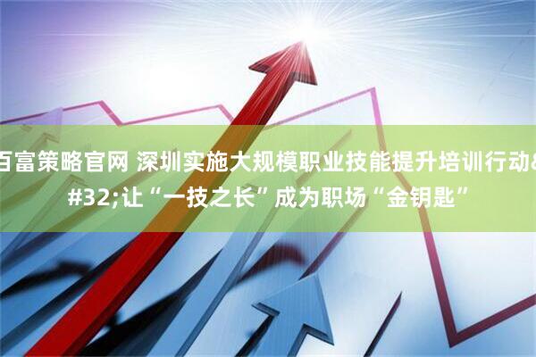 百富策略官网 深圳实施大规模职业技能提升培训行动 让“一技之长”成为职场“金钥匙”