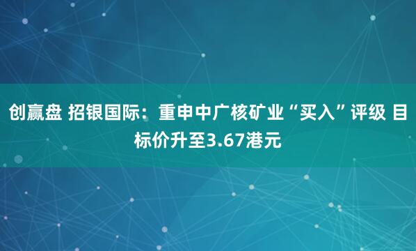 创赢盘 招银国际：重申中广核矿业“买入”评级 目标价升至3.67港元