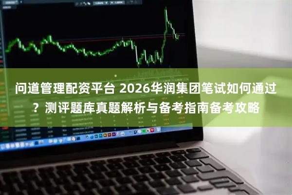 问道管理配资平台 2026华润集团笔试如何通过？测评题库真题解析与备考指南备考攻略