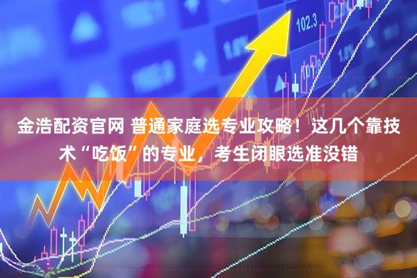 金浩配资官网 普通家庭选专业攻略！这几个靠技术“吃饭”的专业，考生闭眼选准没错