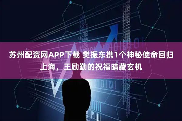 苏州配资网APP下载 樊振东携1个神秘使命回归上海，王励勤的祝福暗藏玄机