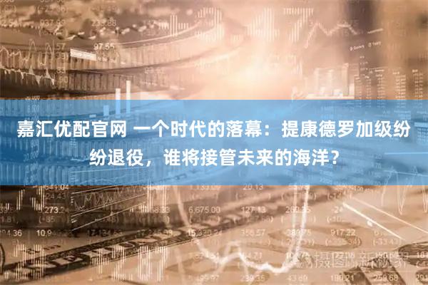 嘉汇优配官网 一个时代的落幕：提康德罗加级纷纷退役，谁将接管未来的海洋？