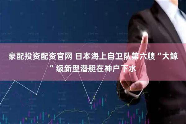 豪配投资配资官网 日本海上自卫队第六艘“大鲸”级新型潜艇在神户下水