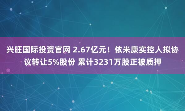 兴旺国际投资官网 2.67亿元！依米康实控人拟协议转让5%股份 累计3231万股正被质押