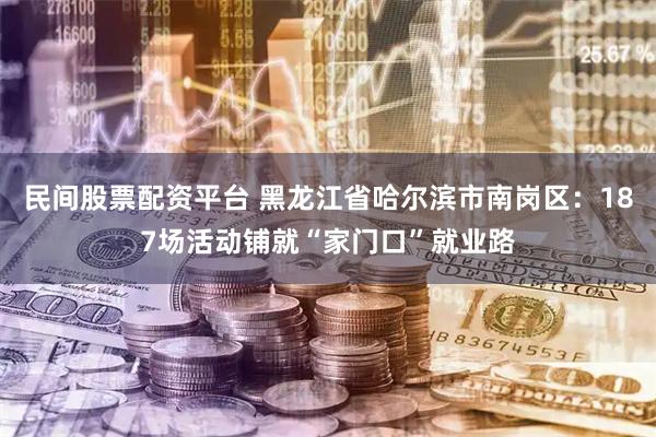 民间股票配资平台 黑龙江省哈尔滨市南岗区：187场活动铺就“家门口”就业路
