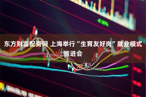 东方财富配资网 上海举行“生育友好岗”就业模式推进会