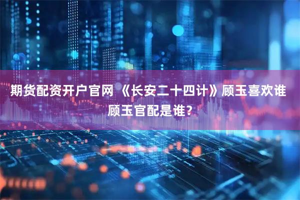 期货配资开户官网 《长安二十四计》顾玉喜欢谁 顾玉官配是谁？