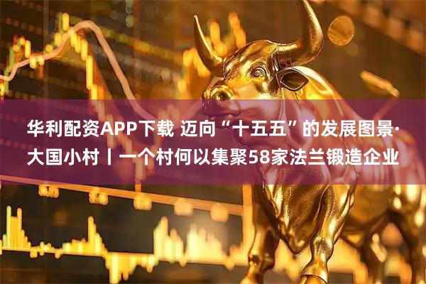 华利配资APP下载 迈向“十五五”的发展图景·大国小村丨一个村何以集聚58家法兰锻造企业