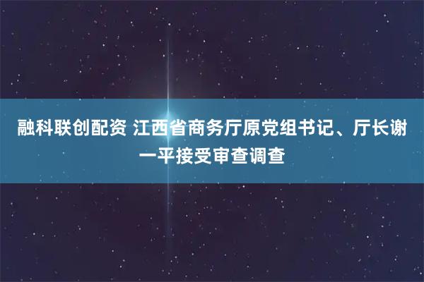 融科联创配资 江西省商务厅原党组书记、厅长谢一平接受审查调查