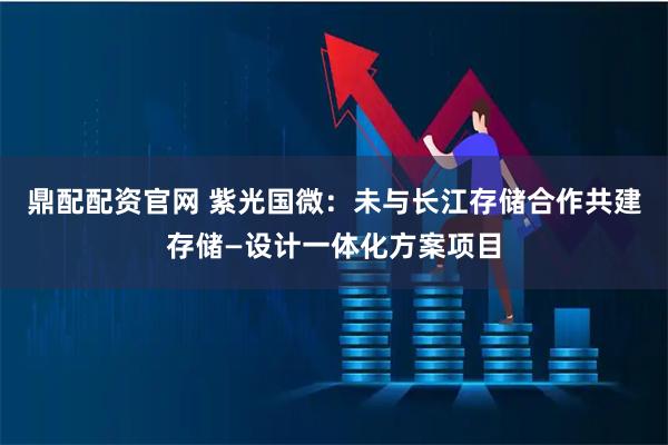鼎配配资官网 紫光国微：未与长江存储合作共建存储—设计一体化方案项目