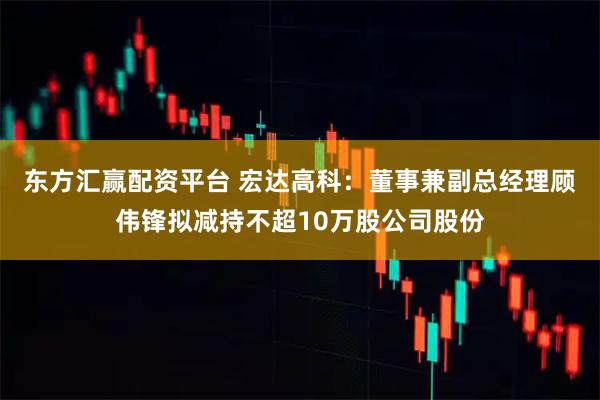 东方汇赢配资平台 宏达高科：董事兼副总经理顾伟锋拟减持不超10万股公司股份