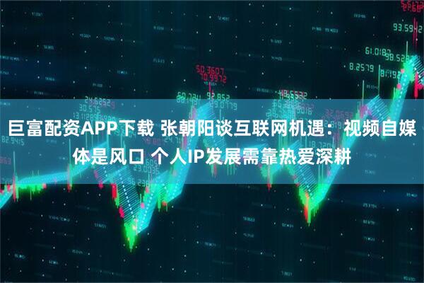 巨富配资APP下载 张朝阳谈互联网机遇：视频自媒体是风口 个人IP发展需靠热爱深耕