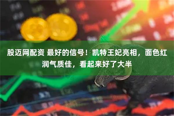 股迈网配资 最好的信号！凯特王妃亮相，面色红润气质佳，看起来好了大半