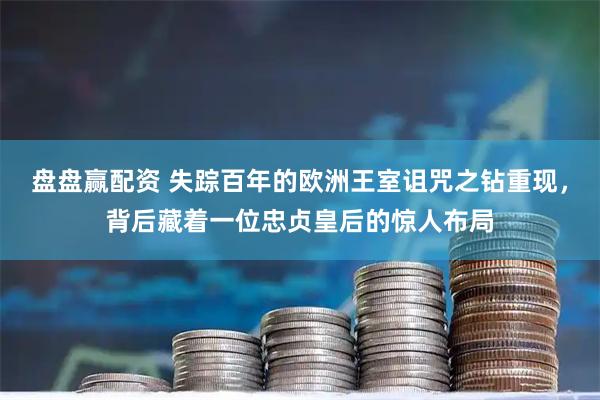 盘盘赢配资 失踪百年的欧洲王室诅咒之钻重现，背后藏着一位忠贞皇后的惊人布局