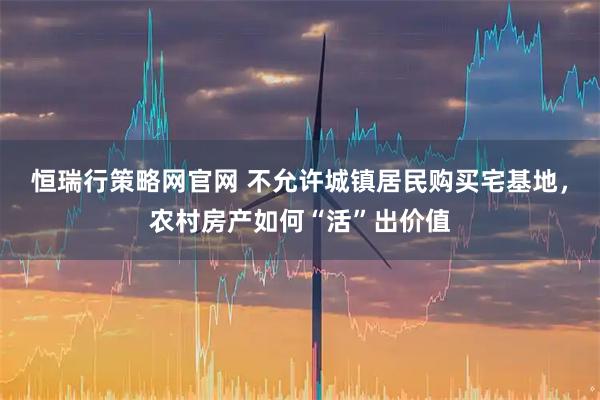 恒瑞行策略网官网 不允许城镇居民购买宅基地，农村房产如何“活”出价值