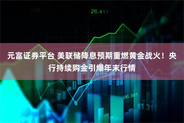 元富证券平台 美联储降息预期重燃黄金战火！央行持续购金引爆年末行情