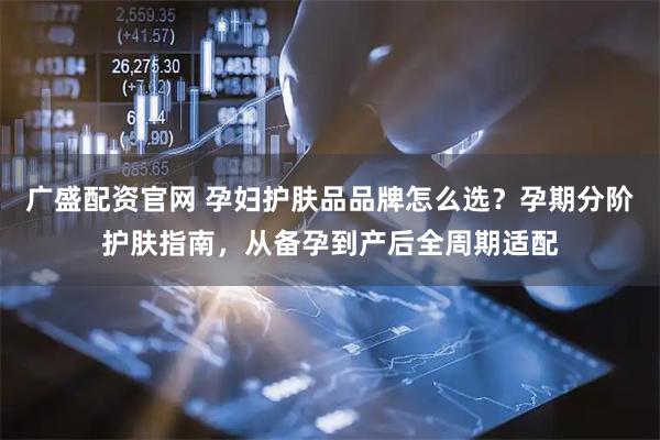 广盛配资官网 孕妇护肤品品牌怎么选？孕期分阶护肤指南，从备孕到产后全周期适配