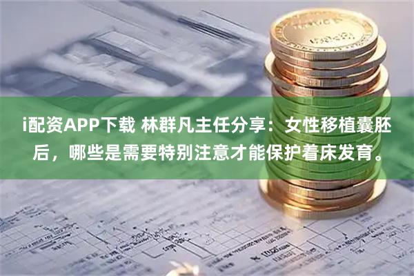 i配资APP下载 林群凡主任分享：女性移植囊胚后，哪些是需要特别注意才能保护着床发育。