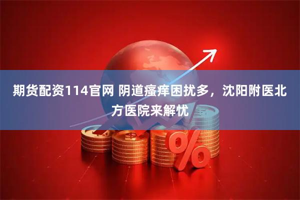 期货配资114官网 阴道瘙痒困扰多，沈阳附医北方医院来解忧