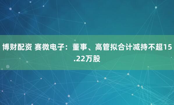 博财配资 赛微电子：董事、高管拟合计减持不超15.22万股