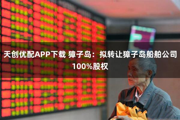 天创优配APP下载 獐子岛：拟转让獐子岛船舶公司100%股权