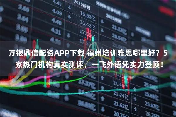 万银鼎信配资APP下载 福州培训雅思哪里好？5 家热门机构真实测评，一飞外语凭实力登顶！