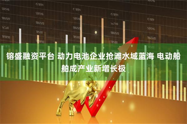 镕盛融资平台 动力电池企业抢滩水域蓝海 电动船舶成产业新增长极