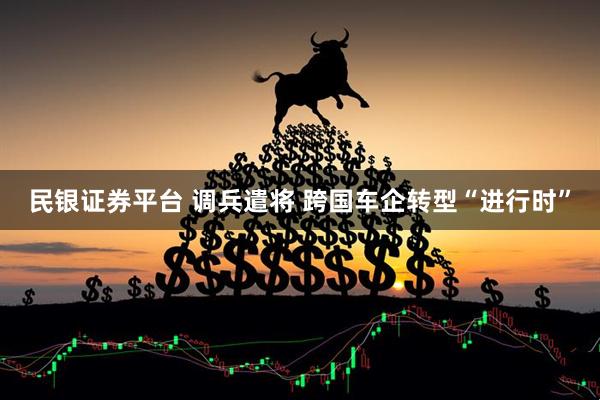 民银证券平台 调兵遣将 跨国车企转型“进行时”