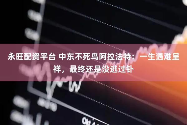 永旺配资平台 中东不死鸟阿拉法特：一生遇难呈祥，最终还是没逃过钋