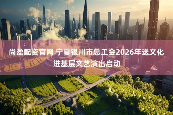 尚盈配资官网 宁夏银川市总工会2026年送文化进基层文艺演出启动