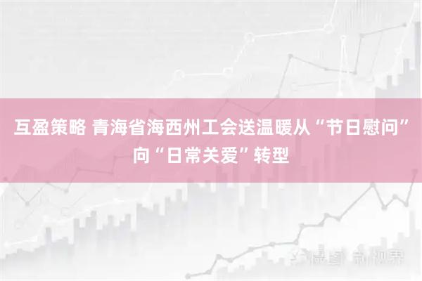互盈策略 青海省海西州工会送温暖从“节日慰问”向“日常关爱”转型