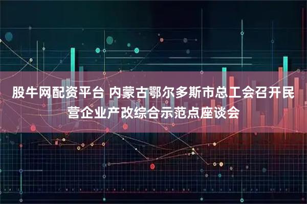 股牛网配资平台 内蒙古鄂尔多斯市总工会召开民营企业产改综合示范点座谈会