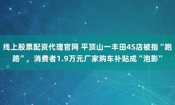 线上股票配资代理官网 平顶山一丰田4S店被指“跑路”，消费者1.9万元厂家购车补贴成“泡影”