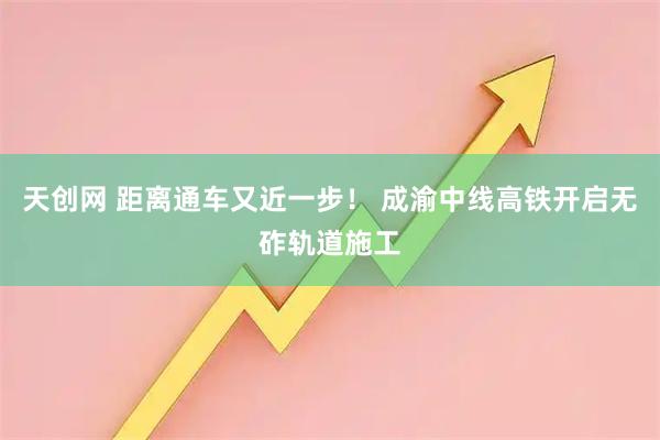 天创网 距离通车又近一步！ 成渝中线高铁开启无砟轨道施工
