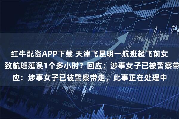 红牛配资APP下载 天津飞昆明一航班起飞前女子大喊“抓我抓我”，致航班延误1个多小时？回应：涉事女子已被警察带走，此事正在处理中