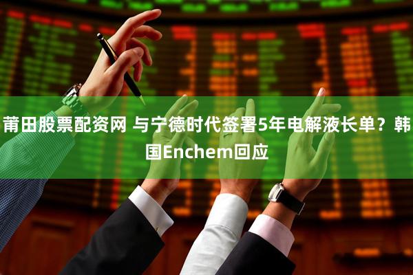 莆田股票配资网 与宁德时代签署5年电解液长单？韩国Enchem回应